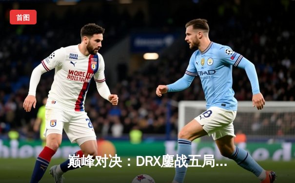 巅峰对决：DRX鏖战五局力克T1，Deft终圆梦登顶S12全球总决赛