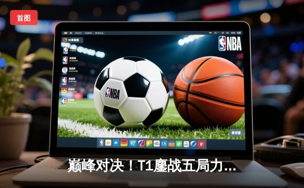 巅峰对决！T1鏖战五局力克JDG，Faker沙皇绝境推挽锁定决赛席位