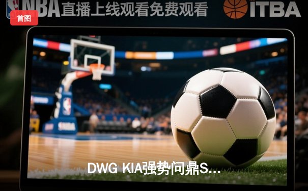 DWG KIA强势问鼎S11全球总决赛，电竞赛事新纪元震撼开启