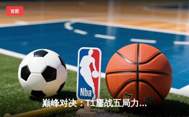 巅峰对决：T1鏖战五局力克JDG，Faker沙皇关键推助队伍挺进决赛