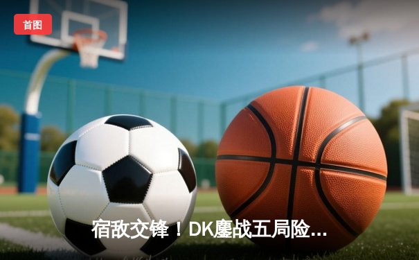 宿敌交锋！DK鏖战五局险胜T1晋级四强，ShowMaker神级阿卡丽锁定胜局